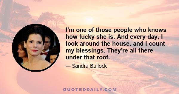 I'm one of those people who knows how lucky she is. And every day, I look around the house, and I count my blessings. They're all there under that roof.