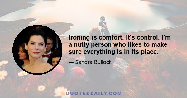 Ironing is comfort. It's control. I'm a nutty person who likes to make sure everything is in its place.