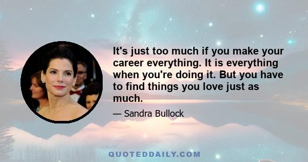 It's just too much if you make your career everything. It is everything when you're doing it. But you have to find things you love just as much.