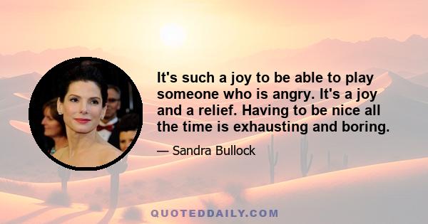 It's such a joy to be able to play someone who is angry. It's a joy and a relief. Having to be nice all the time is exhausting and boring.