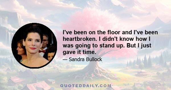 I've been on the floor and I've been heartbroken. I didn't know how I was going to stand up. But I just gave it time.