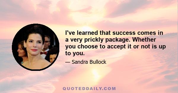 I've learned that success comes in a very prickly package. Whether you choose to accept it or not is up to you. It's what you choose to do with it, the people you choose to surround yourself with. Always choose people