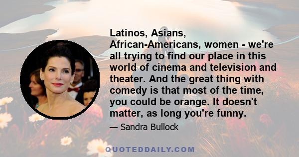 Latinos, Asians, African-Americans, women - we're all trying to find our place in this world of cinema and television and theater. And the great thing with comedy is that most of the time, you could be orange. It