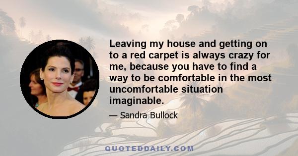 Leaving my house and getting on to a red carpet is always crazy for me, because you have to find a way to be comfortable in the most uncomfortable situation imaginable.