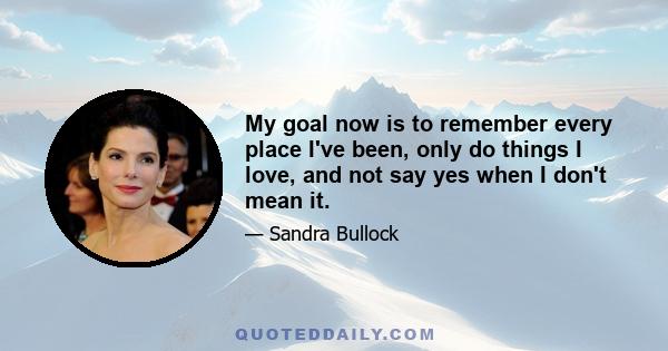 My goal now is to remember every place I've been, only do things I love, and not say yes when I don't mean it.