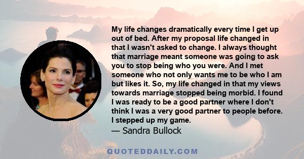 My life changes dramatically every time I get up out of bed. After my proposal life changed in that I wasn't asked to change. I always thought that marriage meant someone was going to ask you to stop being who you were. 