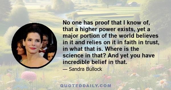 No one has proof that I know of, that a higher power exists, yet a major portion of the world believes in it and relies on it in faith in trust, in what that is. Where is the science in that? And yet you have incredible 