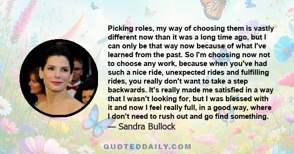 Picking roles, my way of choosing them is vastly different now than it was a long time ago, but I can only be that way now because of what I've learned from the past. So I'm choosing now not to choose any work, because