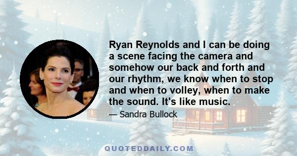 Ryan Reynolds and I can be doing a scene facing the camera and somehow our back and forth and our rhythm, we know when to stop and when to volley, when to make the sound. It's like music.