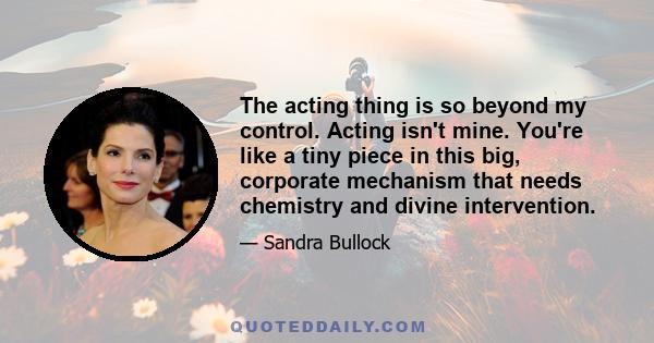 The acting thing is so beyond my control. Acting isn't mine. You're like a tiny piece in this big, corporate mechanism that needs chemistry and divine intervention.