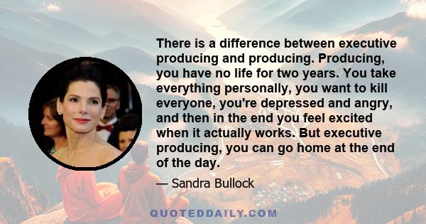 There is a difference between executive producing and producing. Producing, you have no life for two years. You take everything personally, you want to kill everyone, you're depressed and angry, and then in the end you