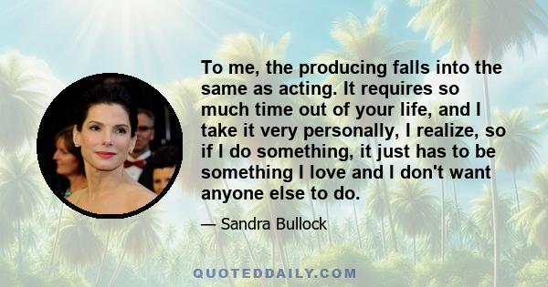 To me, the producing falls into the same as acting. It requires so much time out of your life, and I take it very personally, I realize, so if I do something, it just has to be something I love and I don't want anyone