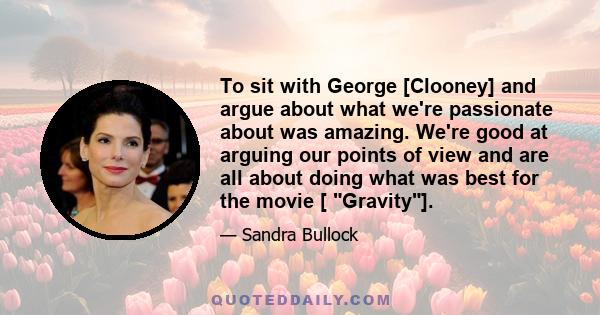 To sit with George [Clooney] and argue about what we're passionate about was amazing. We're good at arguing our points of view and are all about doing what was best for the movie [ Gravity].