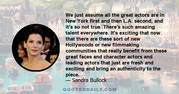 We just assume all the great actors are in New York first and then L.A. second, and it's so not true. There's such amazing talent everywhere. It's exciting that now that there are these sort of new Hollywoods or new