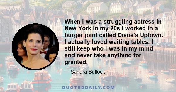 When I was a struggling actress in New York in my 20s I worked in a burger joint called Diane's Uptown. I actually loved waiting tables. I still keep who I was in my mind and never take anything for granted.