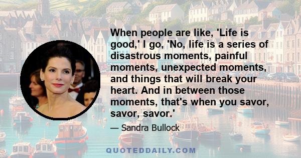 When people are like, 'Life is good,' I go, 'No, life is a series of disastrous moments, painful moments, unexpected moments, and things that will break your heart. And in between those moments, that's when you savor,