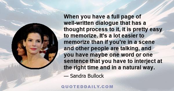 When you have a full page of well-written dialogue that has a thought process to it, it is pretty easy to memorize. It's a lot easier to memorize than if you're in a scene and other people are talking, and you have