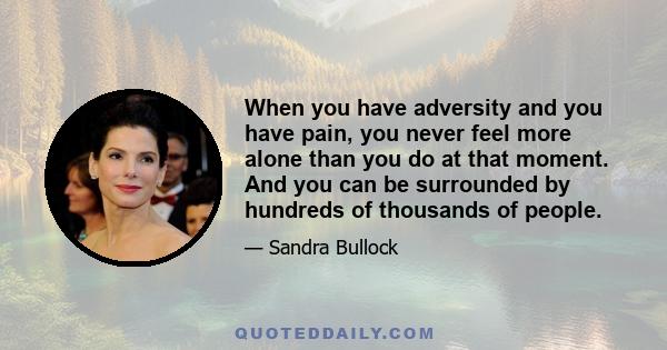 When you have adversity and you have pain, you never feel more alone than you do at that moment. And you can be surrounded by hundreds of thousands of people.