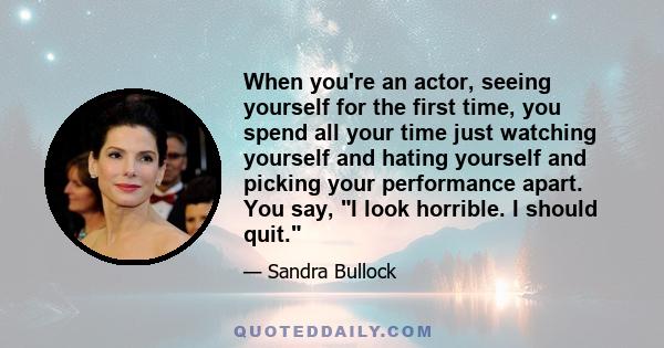 When you're an actor, seeing yourself for the first time, you spend all your time just watching yourself and hating yourself and picking your performance apart. You say, I look horrible. I should quit.