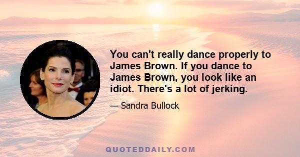 You can't really dance properly to James Brown. If you dance to James Brown, you look like an idiot. There's a lot of jerking.