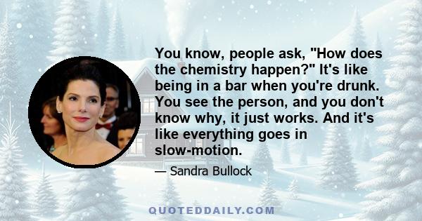 You know, people ask, How does the chemistry happen? It's like being in a bar when you're drunk. You see the person, and you don't know why, it just works. And it's like everything goes in slow-motion.