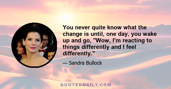 You never quite know what the change is until, one day, you wake up and go, Wow, I'm reacting to things differently and I feel differently.