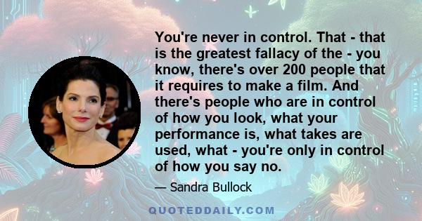 You're never in control. That - that is the greatest fallacy of the - you know, there's over 200 people that it requires to make a film. And there's people who are in control of how you look, what your performance is,