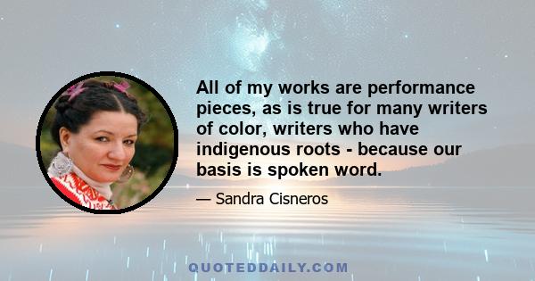 All of my works are performance pieces, as is true for many writers of color, writers who have indigenous roots - because our basis is spoken word.