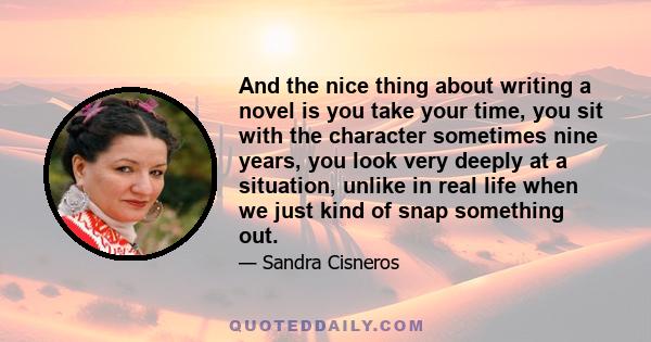 And the nice thing about writing a novel is you take your time, you sit with the character sometimes nine years, you look very deeply at a situation, unlike in real life when we just kind of snap something out.