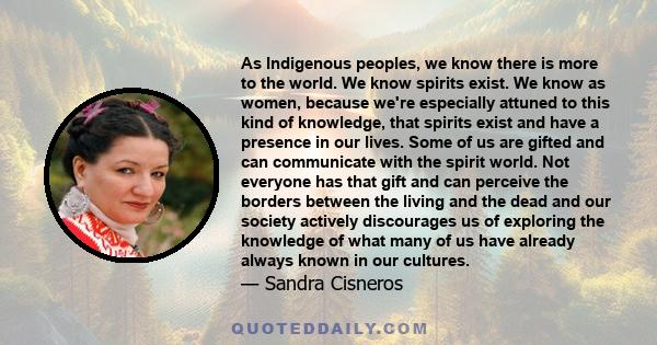 As Indigenous peoples, we know there is more to the world. We know spirits exist. We know as women, because we're especially attuned to this kind of knowledge, that spirits exist and have a presence in our lives. Some