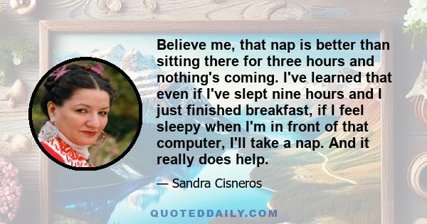 Believe me, that nap is better than sitting there for three hours and nothing's coming. I've learned that even if I've slept nine hours and I just finished breakfast, if I feel sleepy when I'm in front of that computer, 