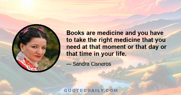 Books are medicine and you have to take the right medicine that you need at that moment or that day or that time in your life.