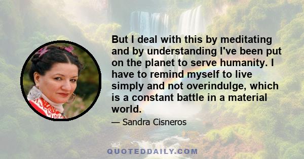 But I deal with this by meditating and by understanding I've been put on the planet to serve humanity. I have to remind myself to live simply and not overindulge, which is a constant battle in a material world.