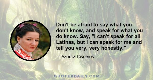 Don't be afraid to say what you don't know, and speak for what you do know. Say, I can't speak for all Latinas, but I can speak for me and tell you very, very honestly.