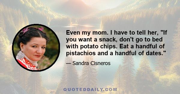 Even my mom. I have to tell her, If you want a snack, don't go to bed with potato chips. Eat a handful of pistachios and a handful of dates.