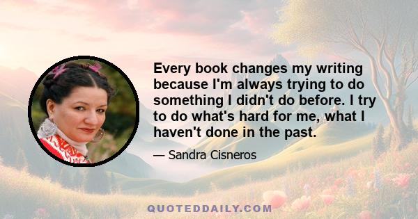 Every book changes my writing because I'm always trying to do something I didn't do before. I try to do what's hard for me, what I haven't done in the past.