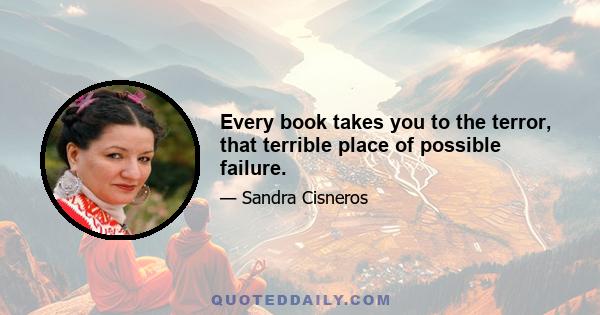 Every book takes you to the terror, that terrible place of possible failure.