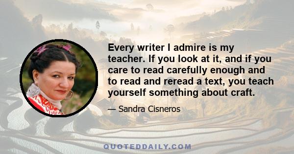 Every writer I admire is my teacher. If you look at it, and if you care to read carefully enough and to read and reread a text, you teach yourself something about craft.