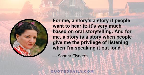 For me, a story's a story if people want to hear it; it's very much based on oral storytelling. And for me, a story is a story when people give me the privilege of listening when I'm speaking it out loud.