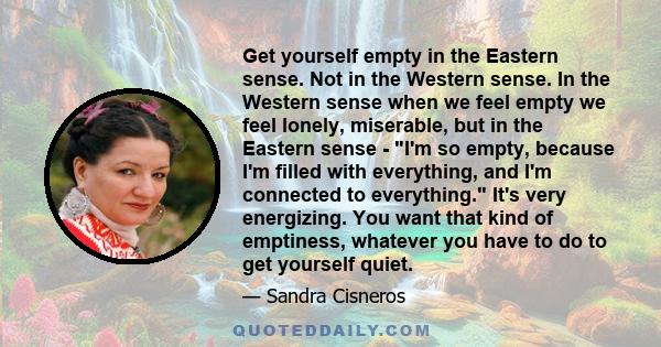 Get yourself empty in the Eastern sense. Not in the Western sense. In the Western sense when we feel empty we feel lonely, miserable, but in the Eastern sense - I'm so empty, because I'm filled with everything, and I'm