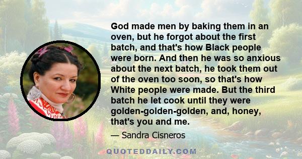 God made men by baking them in an oven, but he forgot about the first batch, and that's how Black people were born. And then he was so anxious about the next batch, he took them out of the oven too soon, so that's how