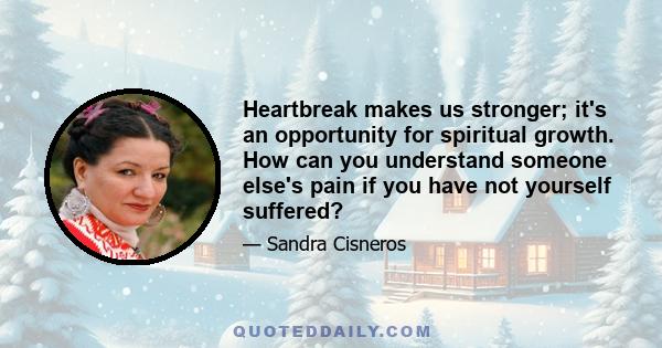 Heartbreak makes us stronger; it's an opportunity for spiritual growth. How can you understand someone else's pain if you have not yourself suffered?