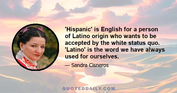 'Hispanic' is English for a person of Latino origin who wants to be accepted by the white status quo. 'Latino' is the word we have always used for ourselves.