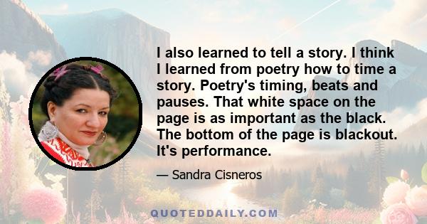 I also learned to tell a story. I think I learned from poetry how to time a story. Poetry's timing, beats and pauses. That white space on the page is as important as the black. The bottom of the page is blackout. It's