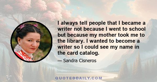 I always tell people that I became a writer not because I went to school but because my mother took me to the library. I wanted to become a writer so I could see my name in the card catalog.