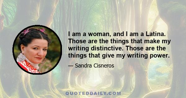 I am a woman, and I am a Latina. Those are the things that make my writing distinctive. Those are the things that give my writing power.