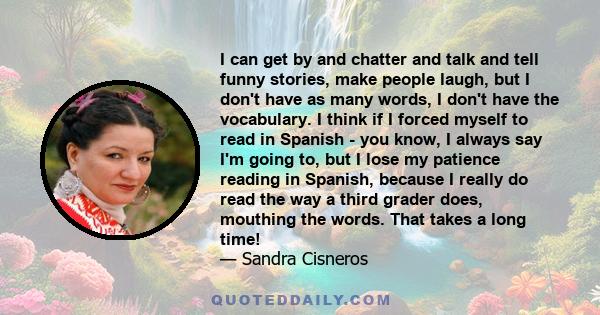 I can get by and chatter and talk and tell funny stories, make people laugh, but I don't have as many words, I don't have the vocabulary. I think if I forced myself to read in Spanish - you know, I always say I'm going