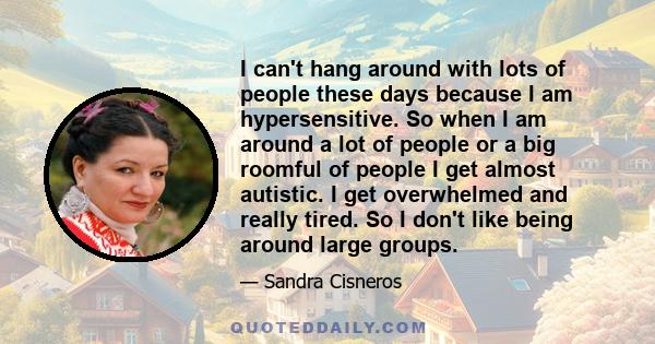 I can't hang around with lots of people these days because I am hypersensitive. So when I am around a lot of people or a big roomful of people I get almost autistic. I get overwhelmed and really tired. So I don't like