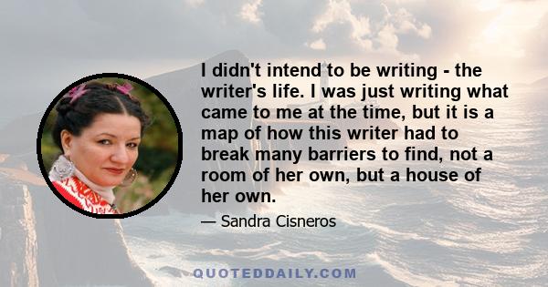 I didn't intend to be writing - the writer's life. I was just writing what came to me at the time, but it is a map of how this writer had to break many barriers to find, not a room of her own, but a house of her own.