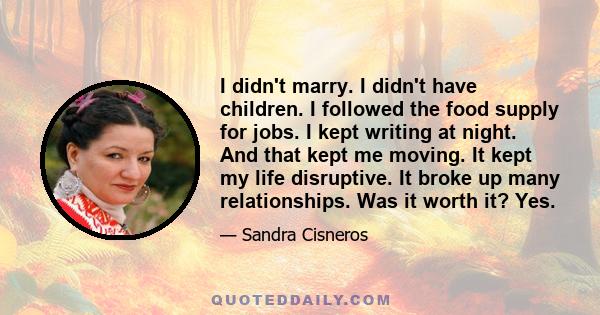 I didn't marry. I didn't have children. I followed the food supply for jobs. I kept writing at night. And that kept me moving. It kept my life disruptive. It broke up many relationships. Was it worth it? Yes.